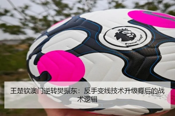 王楚钦澳门逆转樊振东：反手变线技术升级背后的战术逻辑